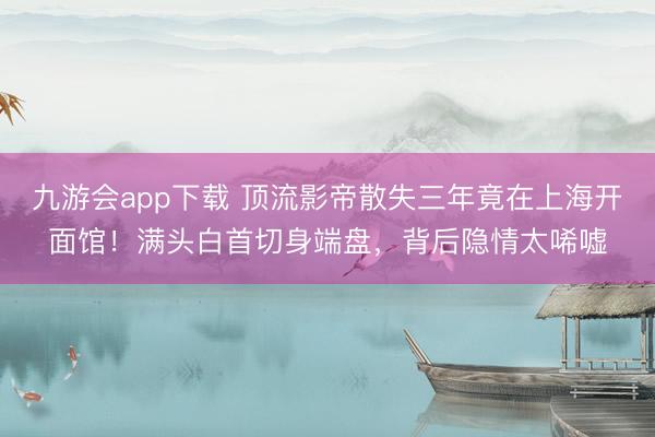 九游会app下载 顶流影帝散失三年竟在上海开面馆！满头白首切身端盘，背后隐情太唏嘘