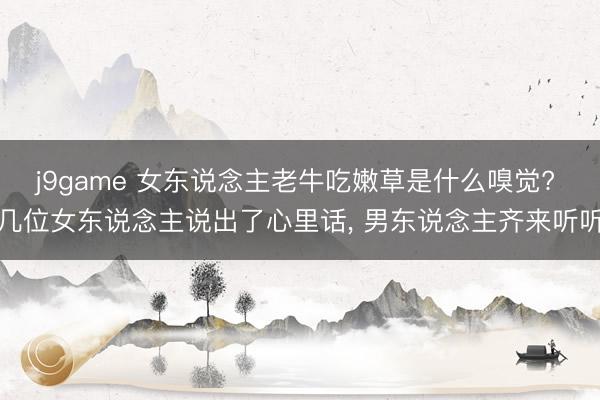 j9game 女东说念主老牛吃嫩草是什么嗅觉? 几位女东说念主说出了心里话, 男东说念主齐来听听