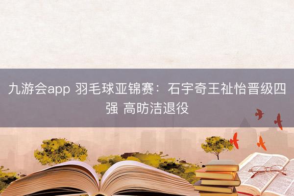 九游会app 羽毛球亚锦赛：石宇奇王祉怡晋级四强 高昉洁退役