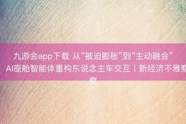 九游会app下载 从“被迫膨胀”到“主动融会”，AI座舱智能体重构东说念主车交互丨新经济不雅察