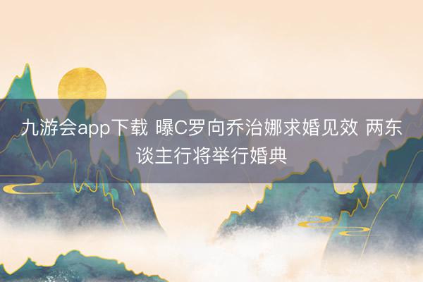 九游会app下载 曝C罗向乔治娜求婚见效 两东谈主行将举行婚典