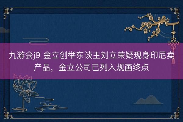 九游会j9 金立创举东谈主刘立荣疑现身印尼卖产品，金立公司已列入规画终点