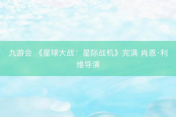 九游会 《星球大战:星际战机》完满 肖恩·利维导演