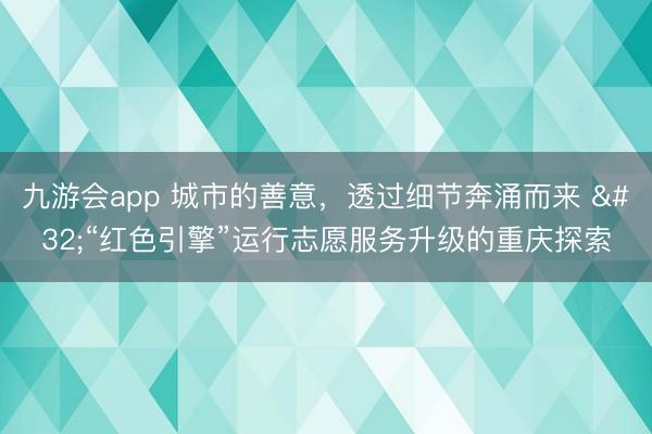 九游会app 城市的善意,透过细节奔涌而来 “红色引擎”运行志愿服务升级的重庆探索