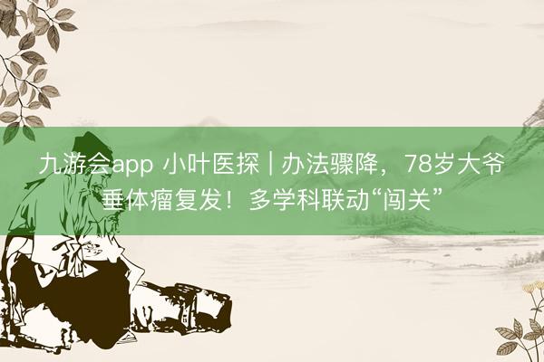 九游会app 小叶医探 | 办法骤降，78岁大爷垂体瘤复发！多学科联动“闯关”