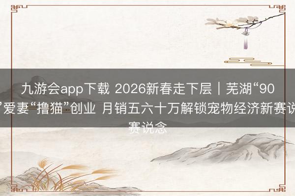 九游会app下载 2026新春走下层｜芜湖“90后”爱妻“撸猫”创业 月销五六十万解锁宠物经济新赛说念