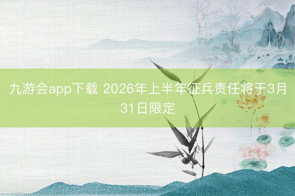 九游会app下载 2026年上半年征兵责任将于3月31日限定