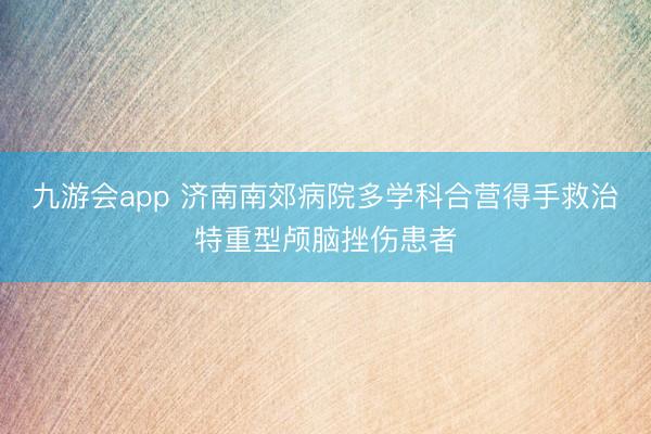 九游会app 济南南郊病院多学科合营得手救治特重型颅脑挫伤患者