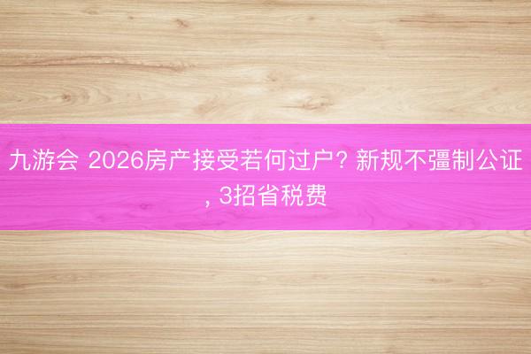 九游会 2026房产接受若何过户? 新规不彊制公证， 3招省税费