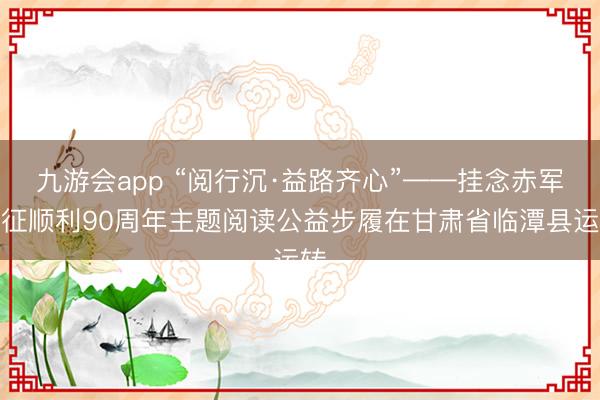 九游会app “阅行沉·益路齐心”——挂念赤军长征顺利90周年主题阅读公益步履在甘肃省临潭县运转