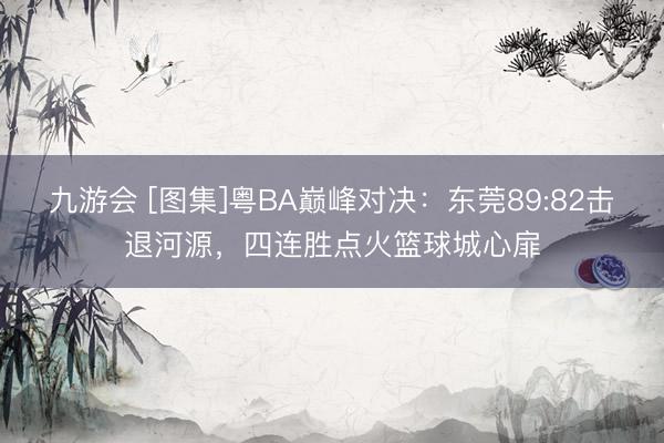 九游会 [图集]粤BA巅峰对决：东莞89:82击退河源，四连胜点火篮球城心扉