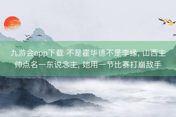 九游会app下载 不是霍华德不是李缘， 山西主帅点名一东说念主， 她用一节比赛打崩敌手