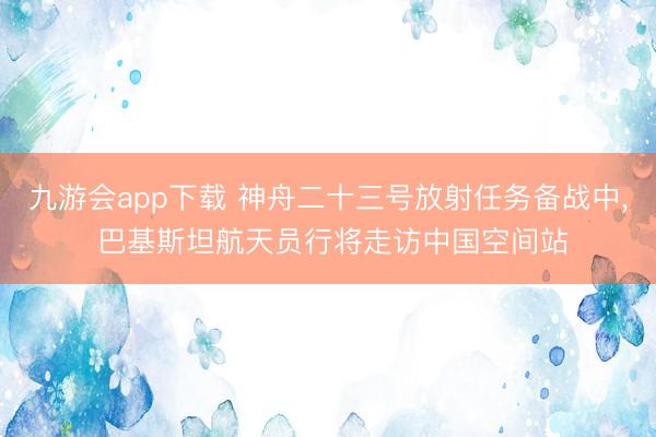 九游会app下载 神舟二十三号放射任务备战中， 巴基斯坦航天员行将走访中国空间站