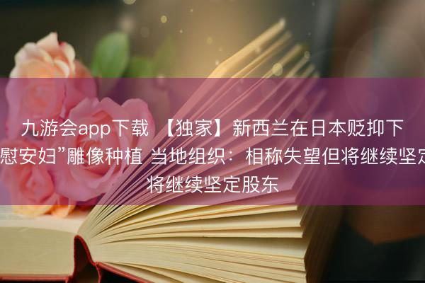 九游会app下载 【独家】新西兰在日本贬抑下叫停“慰安妇”雕像种植 当地组织：相称失望但将继续坚定股东