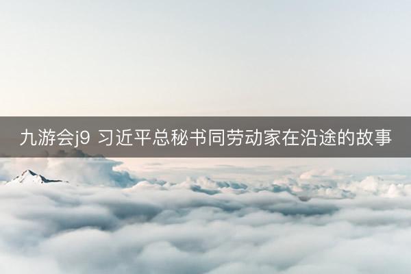 九游会j9 习近平总秘书同劳动家在沿途的故事