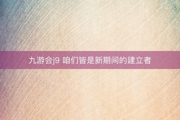 九游会j9 咱们皆是新期间的建立者