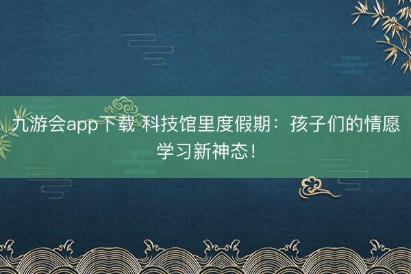 九游会app下载 科技馆里度假期：孩子们的情愿学习新神态！