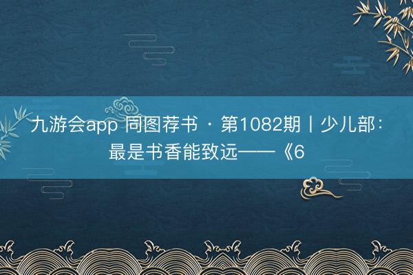 九游会app 同图荐书 · 第1082期丨少儿部：最是书香能致远——《6