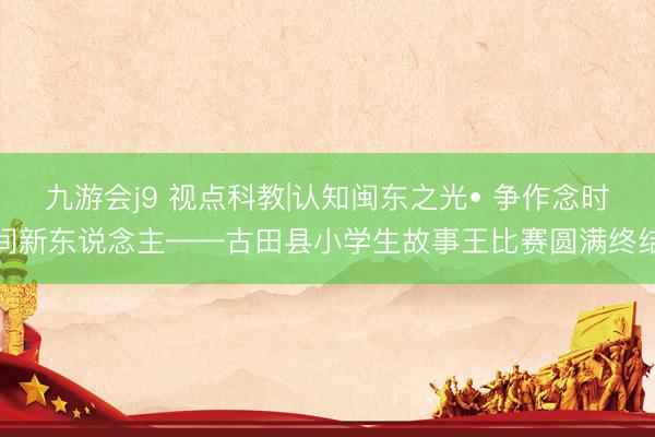 九游会j9 视点科教|认知闽东之光• 争作念时间新东说念主——古田县小学生故事王比赛圆满终结