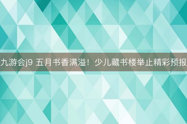 九游会j9 五月书香满溢！少儿藏书楼举止精彩预报