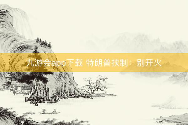 九游会app下载 特朗普挟制：别开火