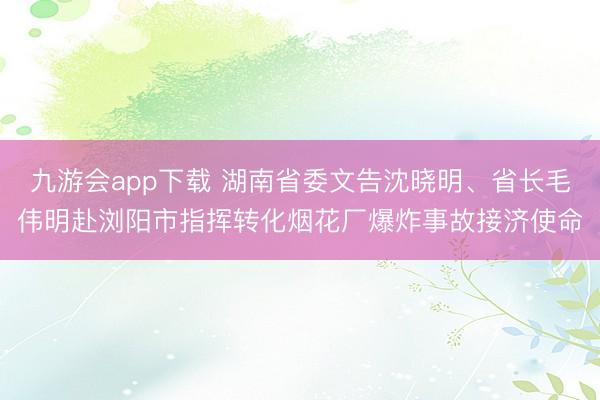 九游会app下载 湖南省委文告沈晓明、省长毛伟明赴浏阳市指挥转化烟花厂爆炸事故接济使命
