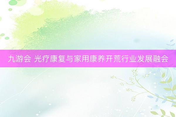 九游会 光疗康复与家用康养开荒行业发展融会