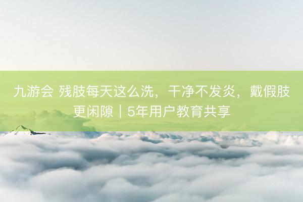 九游会 残肢每天这么洗，干净不发炎，戴假肢更闲隙｜5年用户教育共享