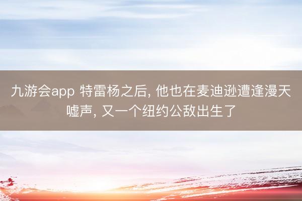 九游会app 特雷杨之后， 他也在麦迪逊遭逢漫天嘘声， 又一个纽约公敌出生了