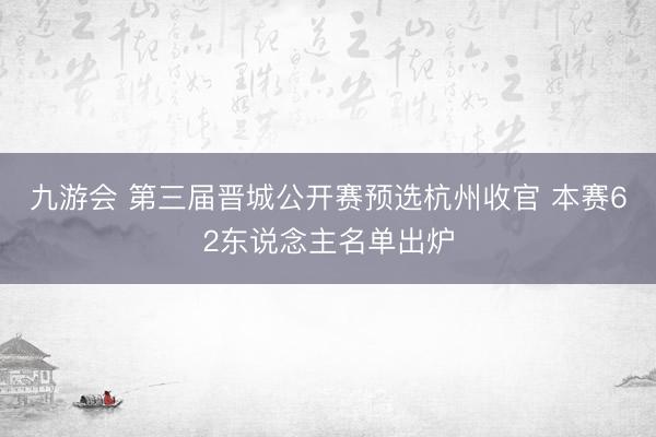九游会 第三届晋城公开赛预选杭州收官 本赛62东说念主名单出炉