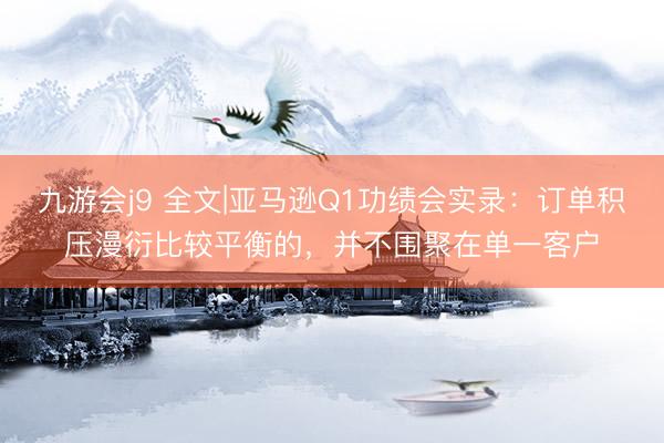 九游会j9 全文|亚马逊Q1功绩会实录：订单积压漫衍比较平衡的，并不围聚在单一客户