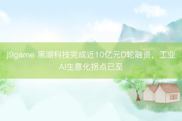 j9game 黑湖科技完成近10亿元D轮融资，工业AI生意化拐点已至