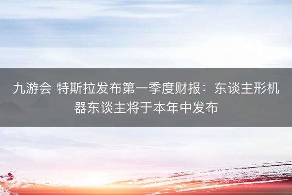 九游会 特斯拉发布第一季度财报：东谈主形机器东谈主将于本年中发布