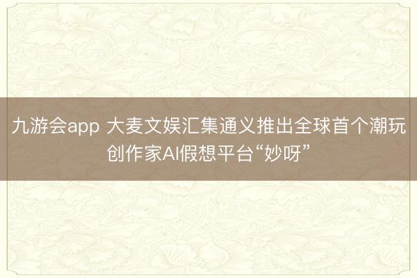 九游会app 大麦文娱汇集通义推出全球首个潮玩创作家AI假想平台“妙呀”