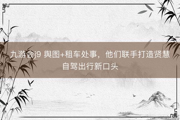 九游会j9 舆图+租车处事，他们联手打造贤慧自驾出行新口头