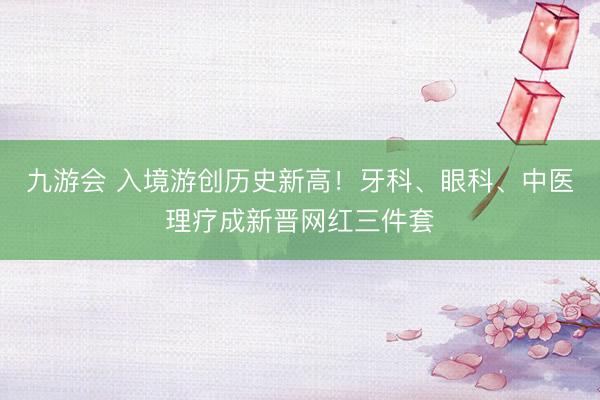 九游会 入境游创历史新高！牙科、眼科、中医理疗成新晋网红三件套