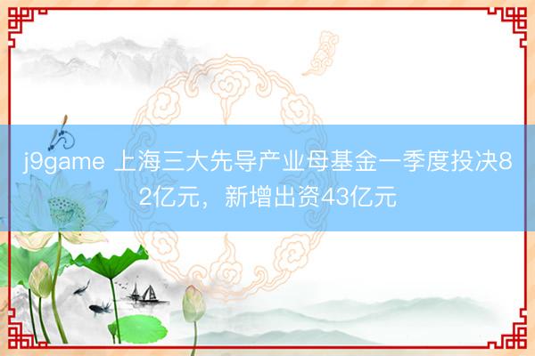 j9game 上海三大先导产业母基金一季度投决82亿元，新增出资43亿元
