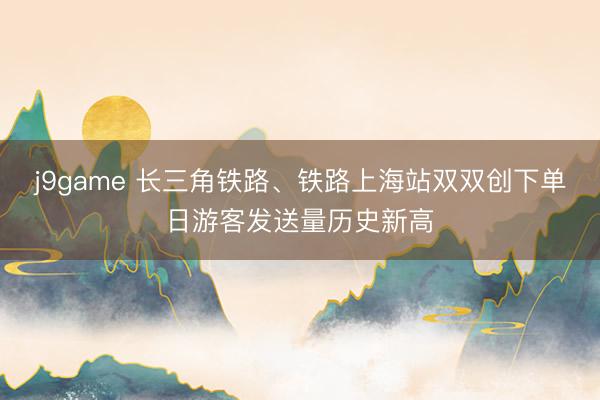 j9game 长三角铁路、铁路上海站双双创下单日游客发送量历史新高