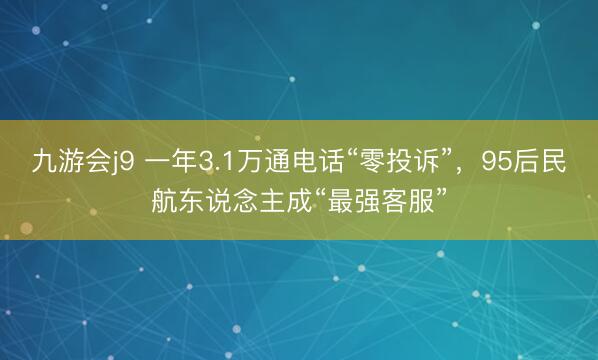 九游会j9 一年3.1万通电话“零投诉”，95后民航东说念主成“最强客服”