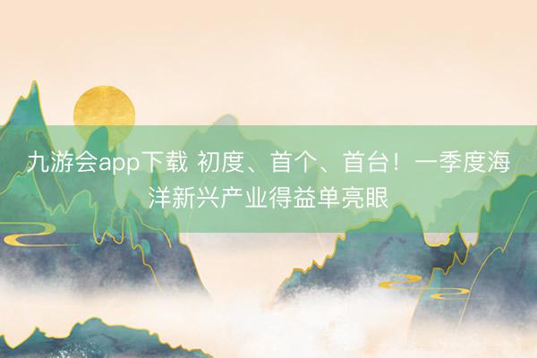 九游会app下载 初度、首个、首台！一季度海洋新兴产业得益单亮眼