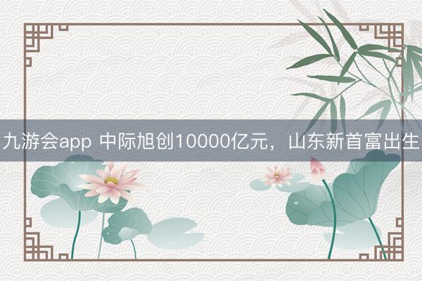 九游会app 中际旭创10000亿元，山东新首富出生